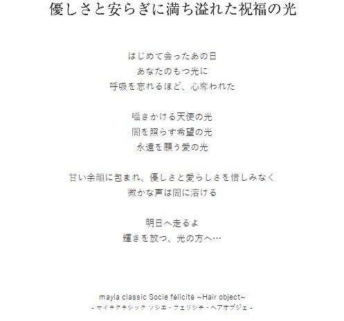 優しさと安らぎに満ち溢れた祝福の光  はじめて会ったあの日
あなたのもつ光に
呼吸を忘れるほど、心奪われた

囁きかける天使の光
闇を照らす希望の光
永遠を願う愛の光

甘い余韻に包まれ、優しさと愛らしさを惜しみなく
微かな声は闇に溶ける

明日へ走るよ
輝きを放つ、光の方へ…