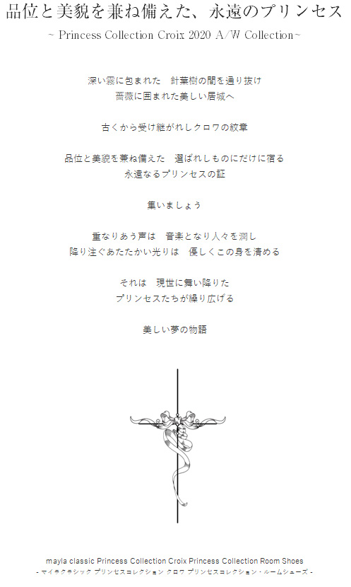 品位と美貌を兼ね備えた、永遠のプリンセス ~ Princess Collection Croix 2020 A/W Collection~ 深い霧に包まれた　針葉樹の間を通り抜け
薔薇に囲まれた美しい居城へ

古くから受け継がれしクロワの紋章

品位と美貌を兼ね備えた　選ばれしものにだけに宿る
永遠なるプリンセスの証

集いましょう

重なりあう声は　音楽となり人々を潤し
降り注ぐあたたかい光りは　優しくこの身を清める

それは　現世に舞い降りた
プリンセスたちが繰り広げる

美しい夢の物語