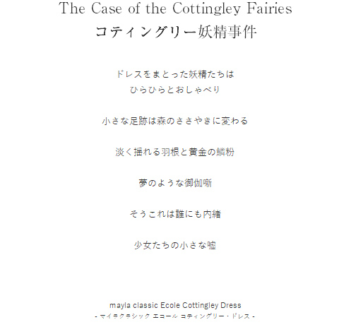 The Case of the Cottingley Fairies
コティングリー妖精事件  ドレスをまとった妖精たちは
ひらひらとおしゃべり

小さな足跡は森のささやきに変わる

淡く揺れる羽根と黄金の鱗粉

夢のような御伽噺

そうこれは誰にも内緒

少女たちの小さな嘘