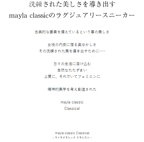 洗練された美しさを導き出す mayla classicのラグジュアリースニーカー  古典的な要素を備えているという事の美しさ

女性の内側に宿る奥ゆかしさ
その洗練された美を導き出すために･･･

日々の生活に溶け込む
自然なたたずまい
上質に、それでいてフェミニンに

精神的美学を考え創造された

mayla classic
Classical