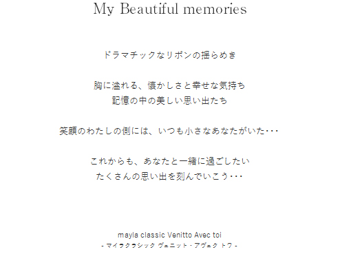 My Beautiful memories　ドラマチックなリボンの揺らめき　胸に溢れる、懐かしさと幸せな気持ち　記憶の中の美しい思い出たち　笑顔のわたしの側には、いつも小さなあなたがいた･･･　これからも、あなたと一緒に過ごしたい　たくさんの思い出を刻んでいこう･･･