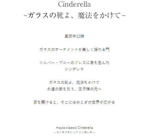 Cinderella
~ガラスの靴よ、魔法をかけて~  真夜中12時

ガラスのオーナメントが美しく揺れる門

シルバー・ブルーのドレスに身を包んだ
シンデレラ

ガラスの靴よ、魔法をかけて
永遠の愛を誓う、王子様の元へ

扉を開けると、そこにはおとぎの世界が広がる