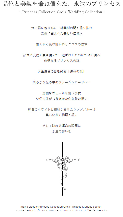品位と美貌を兼ね備えた、永遠のプリンセス ~ Princess Collection Croix Wedding Collection ~ 深い霧に包まれた　針葉樹の間を通り抜け
薔薇に囲まれた美しい居城へ

古くから受け継がれしクロワの紋章

品位と美貌を兼ね備えた　選ばれしものにだけに宿る
永遠なるプリンセスの証

人生最良の日を彩る「運命の靴」

清らかな光の中のヴァージンロードへ…

無垢なヴェールを纏う公女
やがて注がれるあたたかな愛の祝福

純白のホワイトと華麗なるサムシングブルーは
美しい夢の物語を綴る

そして訪れる運命の瞬間に
永遠の誓いを