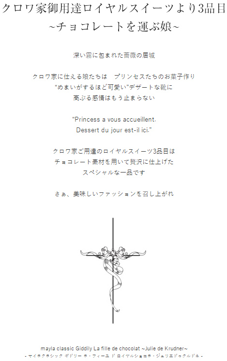 クロワ家御用達ロイヤルスイーツより3品目
~チョコレートを運ぶ娘~
  クロワ家御用達ロイヤルスイーツより3品目
~チョコレートを運ぶ娘~

深い霧に包まれた薔薇の居城

クロワ家に仕える娘たちは　プリンセスたちのお菓子作り
“めまいがするほど可愛い”デザートな靴に
高ぶる感情はもう止まらない

“Princess a vous accueillent.
Dessert du jour est-il ici.”

クロワ家ご用達のロイヤルスイーツ3品目は
チョコレート素材を用いて贅沢に仕上げた
スペシャルな一品です

さぁ、美味しいファッションを召し上がれ